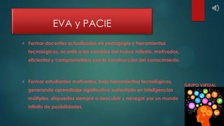 EVA y PACIE
 Formar docentes actualizados en pedagogía y herramientas
tecnológicas, acorde a los cambios del nuevo mileni...