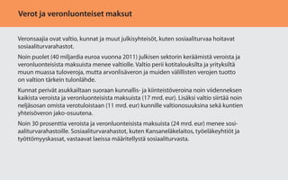 Verot ja veronluonteiset maksut
Veronsaajia ovat valtio, kunnat ja muut julkisyhteisöt, kuten sosiaaliturvaa hoitavat
sosiaaliturvarahastot.
Noin puolet (40 miljardia euroa vuonna 2011) julkisen sektorin keräämistä veroista ja
veronluonteisista maksuista menee valtiolle. Valtio perii kotitalouksilta ja yrityksiltä
muun muassa tuloveroja, mutta arvonlisäveron ja muiden välillisten verojen tuotto
on valtion tärkein tulonlähde.
Kunnat perivät asukkailtaan suoraan kunnallis- ja kiinteistöveroina noin viidenneksen
kaikista veroista ja veronluonteisista maksuista (17 mrd. eur). Lisäksi valtio siirtää noin
neljäsosan omista verotuloistaan (11 mrd. eur) kunnille valtionosuuksina sekä kuntien
yhteisöveron jako-osuutena.
Noin 30 prosenttia veroista ja veronluonteisista maksuista (24 mrd. eur) menee sosiaaliturvarahastoille. Sosiaaliturvarahastot, kuten Kansaneläkelaitos, työeläkeyhtiöt ja
työttömyyskassat, vastaavat laeissa määritellystä sosiaaliturvasta.

 
