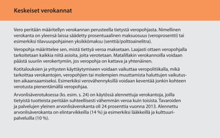 Keskeiset verokannat
Vero peritään määritellyn verokannan perusteella tietystä veropohjasta. Nimellinen
verokanta on yleensä laissa säädetty prosentuaalinen maksuosuus (veroprosentti) tai
esimerkiksi tilavuuspohjainen yksikkömaksu (senttiä/polttoainelitra).
Veropohja määrittelee sen, mistä tiettyä veroa maksetaan. Laajasti ottaen veropohjalla
tarkoitetaan kaikkia niitä asioita, joita verotetaan. Matalillakin verokannoilla voidaan
päästä suuriin verokertymiin, jos veropohja on kattava ja yhtenäinen.
Kotitalouksien ja yritysten käyttäytymiseen voidaan vaikuttaa veropolitiikalla, mikä
tarkoittaa verokantojen, veropohjien tai molempien muuttamista haluttujen vaikutusten aikaansaamiseksi. Esimerkiksi verovähennyksillä voidaan keventää jonkin kohteen
verotusta pienentämällä veropohjaa.
Arvonlisäverotuksessa (ks. esim. s. 24) on käytössä alennettuja verokantoja, joilla
tietyistä tuotteista peritään suhteellisesti vähemmän veroa kuin toisista. Tavaroiden
ja palvelujen yleinen arvonlisäverokanta oli 24 prosenttia vuonna 2013. Alennettu
arvonlisäverokanta on elintarvikkeilla (14 %) ja esimerkiksi lääkkeillä ja kulttuuripalveluilla (10 %).

 