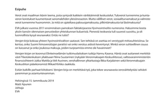 Esipuhe
Verot ovat maailman ikävin teema, josta syntyvät kaikkein värikkäimmät keskustelut. Tuloverot tunnemme ja kuntaveron korotukset kuumentavat sanomalehden yleisönosaston. Mutta välilliset verot, sosiaaliturvamaksut ja valmisteverot tunnemme huonommin. Ja mitä on ajateltava palosuojamaksusta, pilkintämaksusta tai lästimaksusta?
EVA julkaisi vuonna 2011 ensimmäisen painoksen faktakirjasesta Hyvinvointivaltio numeroina. Halusimme koota
yksiin kansiin olennaisen perustiedon yhteiskunnan kulueristä. Pienestä teoksesta tuli suuresti suosittu, ja oli
luonnollista kysyä seuraavaksi: Entäs ne tulot?
Verojen kirja kokoaa yhteen hyvinvointivaltion saatavat. Sen tehtävä on asettaa eri verotyypit mittasuhteisiinsa. Se
kertoo, onko Suomi himoverottajan paratiisi vai onko verotus aidosti keventynyt. Minkä veron suhteellinen osuus
on kasvanut ja onko joukossa maksuja, joiden turpoamista emme ole havainneet?
Verojen kirjan on koonnut Elinkeinoelämän tutkimuslaitoksen tutkija Hannu Kaseva. Häntä ovat auttaneet merkittävästi Tilastokeskuksen yliaktuaari Niina Suutarinen (nykyään Veronmaksajain Keskusliitossa), valtiovarainministeriön
finanssisihteerit Jukka Mattila ja Veli Auvinen, verohallinnon ylitarkastaja Ilkka Karjalainen sekä Veronmaksajain
Keskusliiton pääekonomisti Mikael Kirkko-Jaakkola.
Esitän kaikille parhaat kiitokseni. Verojen kirja on merkittävä työ, joka tekee seuraavasta veroväittelystäsi selvästi
paremman ja asiantuntevamman.
Helsingissä 15. tammikuuta 2014
Matti Apunen
Johtaja
EVA

 