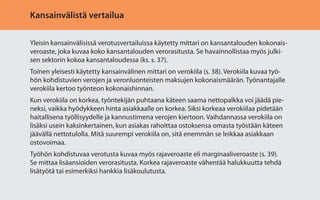 Kansainvälistä vertailua
Yleisin kansainvälisissä verotusvertailuissa käytetty mittari on kansantalouden kokonaisveroaste, joka kuvaa koko kansantalouden verorasitusta. Se havainnollistaa myös julkisen sektorin kokoa kansantaloudessa (ks. s. 37).
Toinen yleisesti käytetty kansainvälinen mittari on verokiila (s. 38). Verokiila kuvaa työhön kohdistuvien verojen ja veronluonteisten maksujen kokonaismäärän. Työnantajalle
verokiila kertoo työnteon kokonaishinnan.
Kun verokiila on korkea, työntekijän puhtaana käteen saama nettopalkka voi jäädä pieneksi, vaikka hyödykkeen hinta asiakkaalle on korkea. Siksi korkeaa verokiilaa pidetään
haitallisena työllisyydelle ja kannustimena verojen kiertoon. Vaihdannassa verokiila on
lisäksi usein kaksinkertainen, kun asiakas rahoittaa ostoksensa omasta työstään käteen
jäävällä nettotulolla. Mitä suurempi verokiila on, sitä enemmän se leikkaa asiakkaan
ostovoimaa.
Työhön kohdistuvaa verotusta kuvaa myös rajaveroaste eli marginaaliveroaste (s. 39).
Se mittaa lisäansioiden verorasitusta. Korkea rajaveroaste vähentää halukkuutta tehdä
lisätyötä tai esimerkiksi hankkia lisäkoulutusta.

 