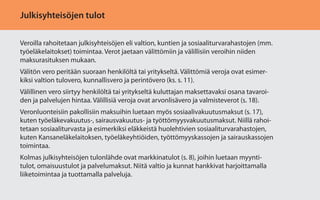 Julkisyhteisöjen tulot
Veroilla rahoitetaan julkisyhteisöjen eli valtion, kuntien ja sosiaaliturvarahastojen (mm.
työeläkelaitokset) toimintaa. Verot jaetaan välittömiin ja välillisiin veroihin niiden
maksurasituksen mukaan.
Välitön vero peritään suoraan henkilöltä tai yritykseltä. Välittömiä veroja ovat esimerkiksi valtion tulovero, kunnallisvero ja perintövero (ks. s. 11).
Välillinen vero siirtyy henkilöltä tai yritykseltä kuluttajan maksettavaksi osana tavaroiden ja palvelujen hintaa. Välillisiä veroja ovat arvonlisävero ja valmisteverot (s. 18).
Veronluonteisiin pakollisiin maksuihin luetaan myös sosiaalivakuutusmaksut (s. 17),
kuten työeläkevakuutus-, sairausvakuutus- ja työttömyysvakuutusmaksut. Niillä rahoitetaan sosiaaliturvasta ja esimerkiksi eläkkeistä huolehtivien sosiaaliturvarahastojen,
kuten Kansaneläkelaitoksen, työeläkeyhtiöiden, työttömyyskassojen ja sairauskassojen
toimintaa.
Kolmas julkisyhteisöjen tulonlähde ovat markkinatulot (s. 8), joihin luetaan myyntitulot, omaisuustulot ja palvelumaksut. Niitä valtio ja kunnat hankkivat harjoittamalla
liiketoimintaa ja tuottamalla palveluja.

 