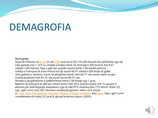 DEMAGROFIA
Demografia
Sipas të dhënave në korrik të vitit 2006 bota ka 6,525,170,264 banorë dhe përfshihet nga një
rritje globale prej 1.14% ku shkalla e lindjes është 20.05 lindje/1,000 banorë dhe 8.67
vdekje/1,000 banorë. Nga e gjith kjo popullsi raporti është 1.06 meshkuj/femra.
Vdekja e foshnjeve të posa lindura ka një raport 48.87 vdekje/1,000 lindje të gjalla.
Jetë gjatësia e njerëzve marrë në përgjithësi është rreth 64.77 vite kurse ndarë në gjini
meshkujt jetojnë rreth 63.16 vite kurse femrat 66.47 vite.
Shkalla e përgjithëshme e pjellshmërisë është 2.59 fëmijë nga 1 grua.
Njerëzit në botë janë të aftë për shkrim lexim rreth 82% (marrë mosha mbi 15 vjeçare si
element për këtë llogaritje statistikore) nga të cilët 87% meshkuj dhe 77% femra. Rreth 2/3
nga i gjith numri prej 785 milionëve analfabetë gjenden vetëm në 8 vende
si: India, Kina, Bangladeshi, Pakistani, Nigeria, Etiopia, Indonezia dheEgjipti. Nga i gjith numri
i analfabetëve të botës 2/3 janë të gjinisë femërore (sipas v.2005).
 