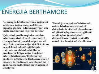 ENERGJIA BERTHAMORE
"... energjia bërthamore nuk krijon shi
acid, nuk krijon smog, nuk krijon
ngrohje globale, ndërsa qymyrguri dhe
nafta janë burim i të gjitha këtyre."
"Çdo uzinë prodhon qindra tonelata
mbetje me nivel të lartë rrezatimi, të
cilat qendrojnë pa u dekompozuar në
natyrë për qindra e mijra vjet. Sot për sot
ne nuk kemi ndonjë zgjidhje për
trajtimin me efektshmëri dhe pa
probleme të këtyre mijra tonelatave
mbetje bërthamore."Reaktorët që
përdoren në Shtetet e Bashkuara dhe në
Evropën Perëndimore janë shumë më të
qendrueshëm dhe kanë një të kaluar të
shkëlqyer."
"Mendoj se ne duhet t’i shikojmë
uzinat bërthamore si armë të
shkatërrimit në masë të vendosura
në pika të ndryshme strategjike të
vendit që ua kemi vënë në
dispozicion terroristëve, të cilët
mund t’i sulmojnë në të ardhmen."
 