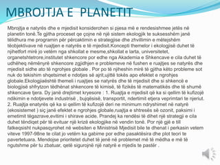 MBROJTJA E PLANETIT
Mbrojtja e natyrës dhe e mjedisit konsiderohen si pjesa më e rendesishmee jetës në
planetin tonë.Te gjitha proceset qe çojne në një sistem ekologjik te suksesshëm janë
tëlidhura me programin për përcaktimin e strategjise dhe zhvillimin e mëtejshëm
tëobjektivave në ruajtjen e natyrës e të mjedisit.Koncepti themelor i ekologjisë duhet të
njihetfort mirë jo vetëm nga shkollat e mesme,shkollat e larta, universitetet,
organetshtetrore,institutet shkencore por edhe nga Akademia e Shkencave e cila duhet të
udhëheq nëmënyrë shkencore zgjidhjen e problemeve në fushen e ruajtjes se natyrës dhe
mjedisit sidhe ato të ngrohjes globale . Por po të njiheshin mirë të gjitha këto probleme sot
nuk do tekishim shqetsimet e ndotjes së ajrit,ujittë tokës apo efektet e ngrohjes
globale.Ekologjiaështë themeli i ruajtjes se natyrës dhe të mjedisit dhe si shkencë e
biologjisë shfrytzon tëdhënat shkencore të kimisë, të fizikës të matematikës dhe të shumë
shkencave tjera. Dy janë drejtimet kryesore : 1. Ruajtja e mjedisit që ka si qellim të kufizojë
ndikimin e ndotjevete industrisë , bujqësisë, transportit, ndertimit etjera veprimtari te njeriut.
2. Ruajtja enatyrës që ka si qellim të kufizojë deri ne minimum ndryshimet në natyrë
(ekosistemet ) siç janë efektet e ngrohjes globale,ruajtja e shtresës së ozonit, paksimi i
emetimit tëgazrave,evitimi i shirave acide. Prandej ka rendësi të dihet një strategji e cila
duhet tëndiqet për të evituar një krizë ekologjike në vendin tonë. Por një gjë e till
fatkeqsisht nukpasqyrohet në websiten e Ministrisë Mjedisit bile te dhenat i perkasin vetem
viteve 1997-98ne te cilat jo vetëm ka gabime por edhe pasaktësira dhe plot teori te
pavertetuara. Mendojse prioritetet duhet të jenë në problemet më të mëdha e më të
ngutshme për tu zbatuar, qetë sigurojnë një natyrë e mjedis te pastër .
 