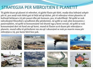 STRATEGJIA PER MBROJTJEN E PLANETIT
Të gjithë duan që planeti të mbrohet, të gjithë flasin për këtë, madje disa luftojnë ashpër
për të, por asnjë nuk është gati të bëjë atë që duhet, për të mbrojtur vërtet planetin: të
kufizojë kërkesat e tij për pasuri dhe për konsum, pra, të sakrifikojë. Në qoftë se nuk
ndryshojmë filozofinë e prodhimit dhe përdorimit, në qoftë se nuk ulim konsumin e
panevojshëm, në qoftë se konsumojmë më shumë nga ç‘kemi nevojë, në qoftë se nuk
konsumojmë deri në fund ato që kemi, mund të flasim sa të duam për mbrojtjen e
planetit, mund edhe të përleshemi me ata që i akuzojmë se nuk po marrin masa për
mbrojtjen e tij, por kemi bërë fare pak.
 