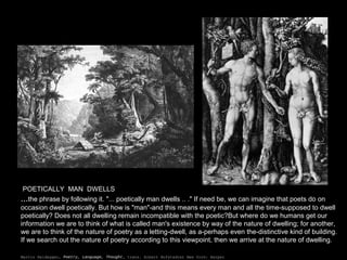 POETICALLY MAN DWELLS
...the phrase by following it. "... poetically man dwells .. ." If need be, we can imagine that poets do on
occasion dwell poetically. But how is "man"-and this means every man and all the time-supposed to dwell
poetically? Does not all dwelling remain incompatible with the poetic?But where do we humans get our
information we are to think of what is called man's existence by way of the nature of dwelling; for another,
we are to think of the nature of poetry as a letting-dwell, as a-perhaps even the-distinctive kind of building.
If we search out the nature of poetry according to this viewpoint, then we arrive at the nature of dwelling.
Martin Heidegger, Poetry, Language, Thought, trans. Albert Hofstadter New York: Harper and Row, 1971.