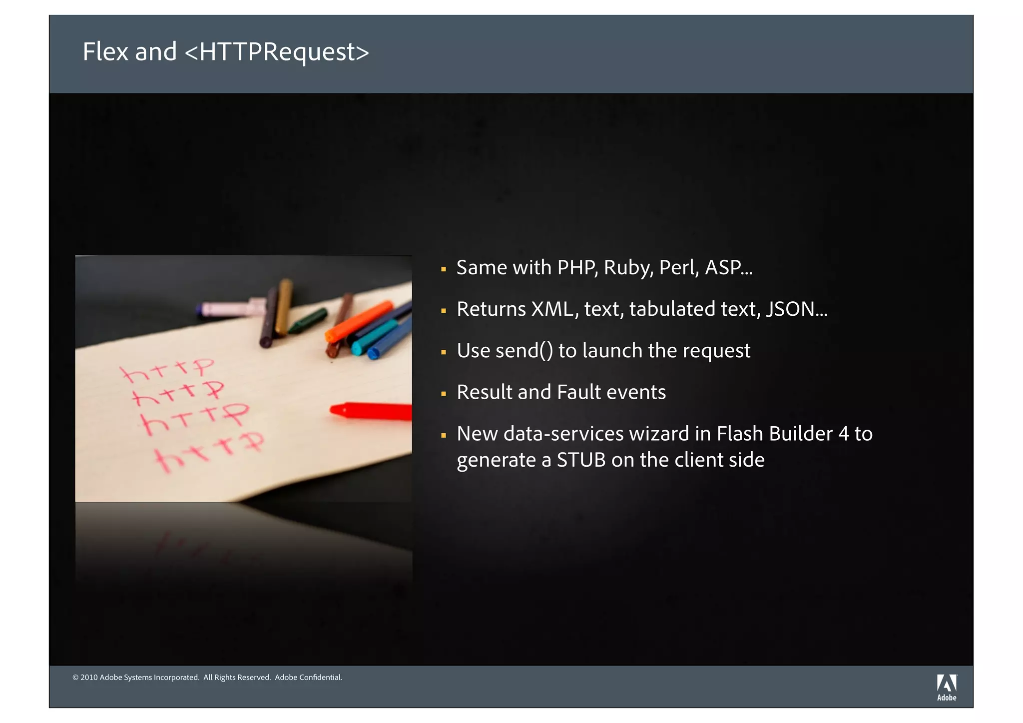 Flex and <HTTPRequest>




                                                                             !   Same with PHP, Ruby, Perl, ASP...
                                                                             !   Returns XML, text, tabulated text, JSON...
                                                                             !   Use send() to launch the request
                                                                             !   Result and Fault events
                                                                             !   New data-services wizard in Flash Builder 4 to
                                                                                 generate a STUB on the client side




© 2010 Adobe Systems Incorporated. All Rights Reserved. Adobe Con dential.
©2010 Adobe Systems Incorporated. All Rights Reserved. Adobe Con dential.
 