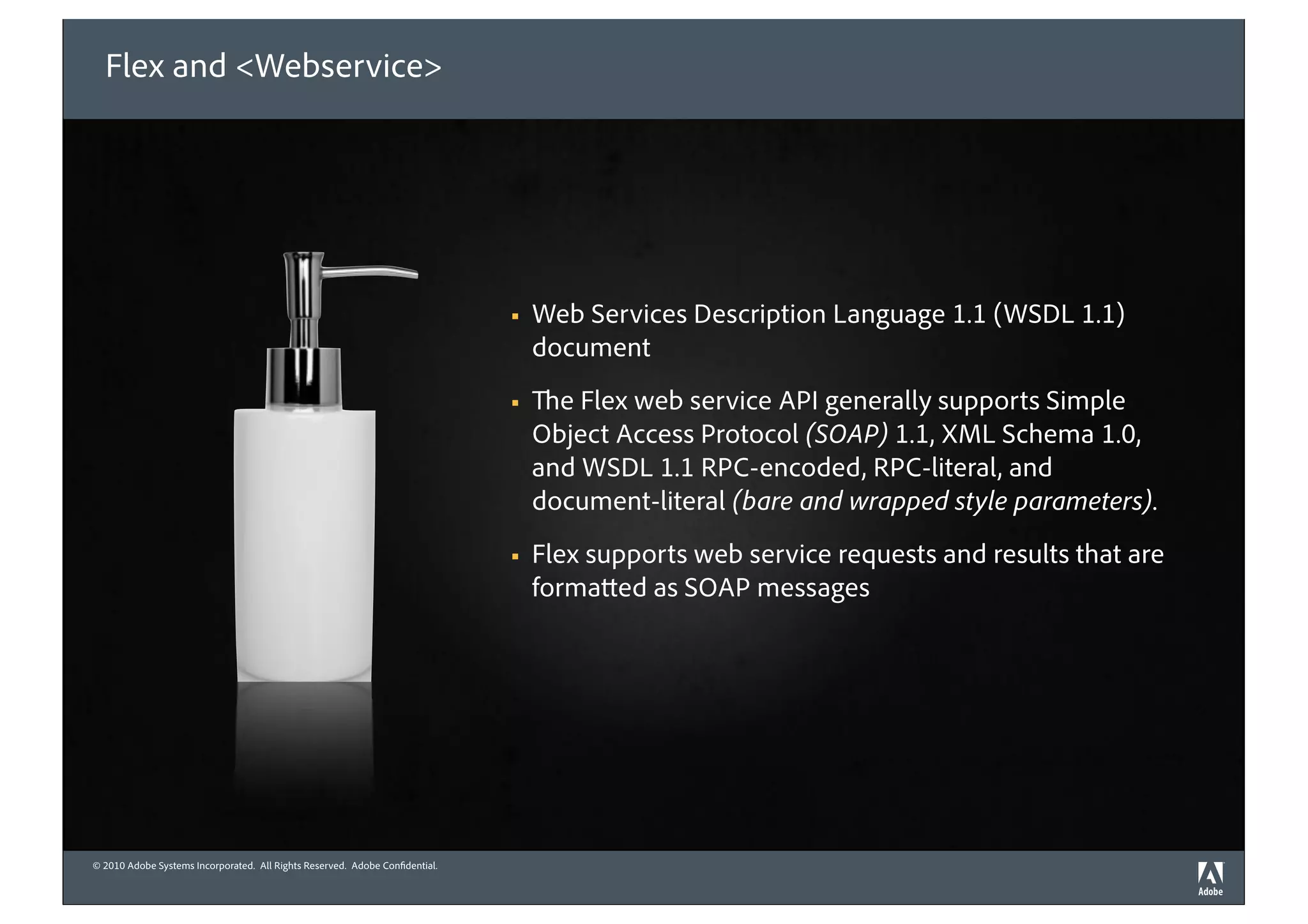 Flex and <Webservice>




                                                                             !   Web Services Description Language 1.1 (WSDL 1.1)
                                                                                 document
                                                                             !     e Flex web service API generally supports Simple
                                                                                 Object Access Protocol (SOAP) 1.1, XML Schema 1.0,
                                                                                 and WSDL 1.1 RPC-encoded, RPC-literal, and
                                                                                 document-literal (bare and wrapped style parameters).
                                                                             !   Flex supports web service requests and results that are
                                                                                 forma ed as SOAP messages




© 2010 Adobe Systems Incorporated. All Rights Reserved. Adobe Con dential.
©2010 Adobe Systems Incorporated. All Rights Reserved. Adobe Con dential.
 