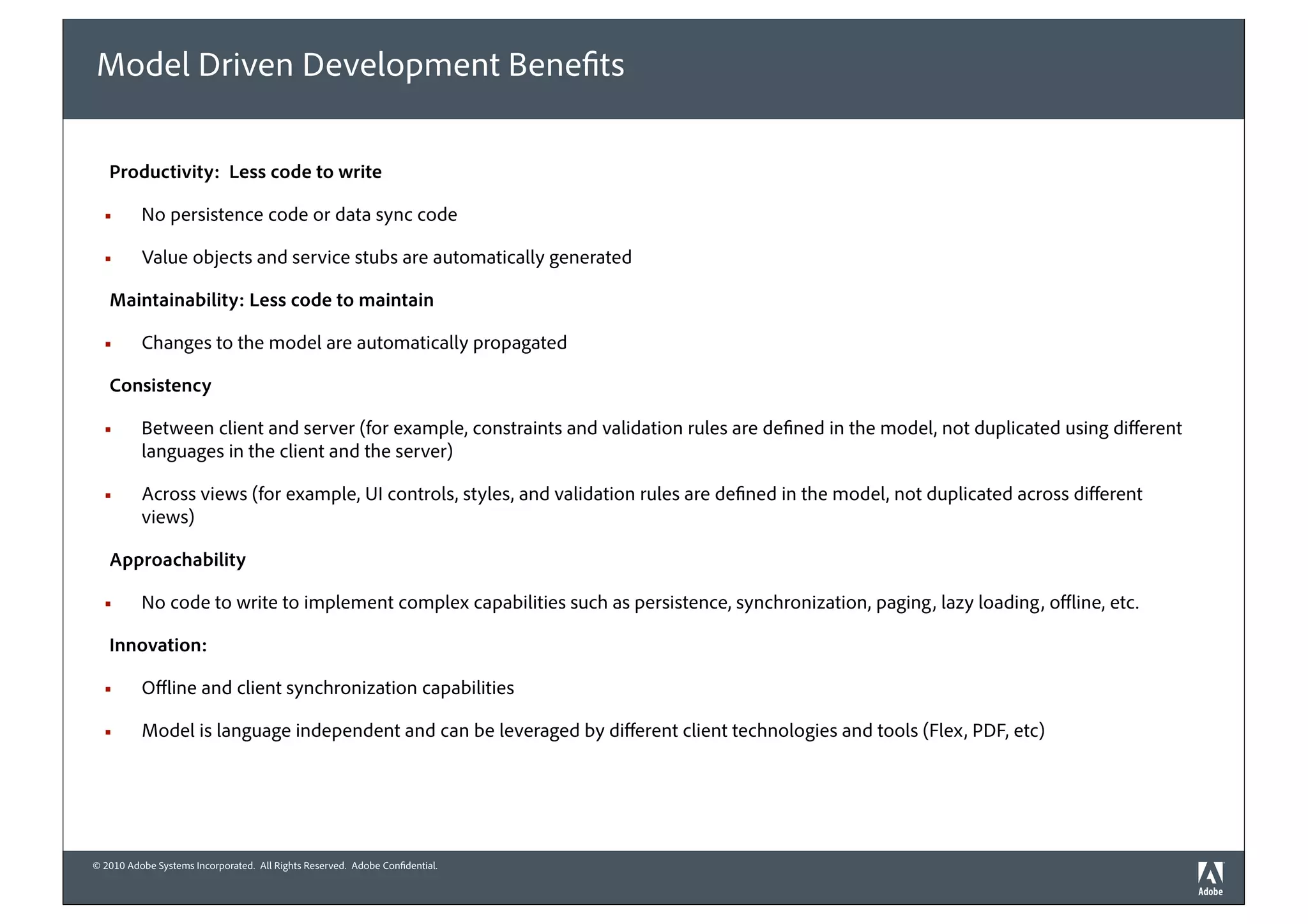 Model Driven Development Bene ts

   Productivity: Less code to write

  !       No persistence code or data sync code

  !       Value objects and service stubs are automatically generated

   Maintainability: Less code to maintain

  !       Changes to the model are automatically propagated

   Consistency

  !       Between client and server (for example, constraints and validation rules are de ned in the model, not duplicated using di erent
          languages in the client and the server)

  !       Across views (for example, UI controls, styles, and validation rules are de ned in the model, not duplicated across di erent
          views)

   Approachability

  !       No code to write to implement complex capabilities such as persistence, synchronization, paging, lazy loading, o ine, etc.

   Innovation:

  !       O ine and client synchronization capabilities

  !       Model is language independent and can be leveraged by di erent client technologies and tools (Flex, PDF, etc)




© 2010 Adobe Systems Incorporated. All Rights Reserved. Adobe Con dential.
 