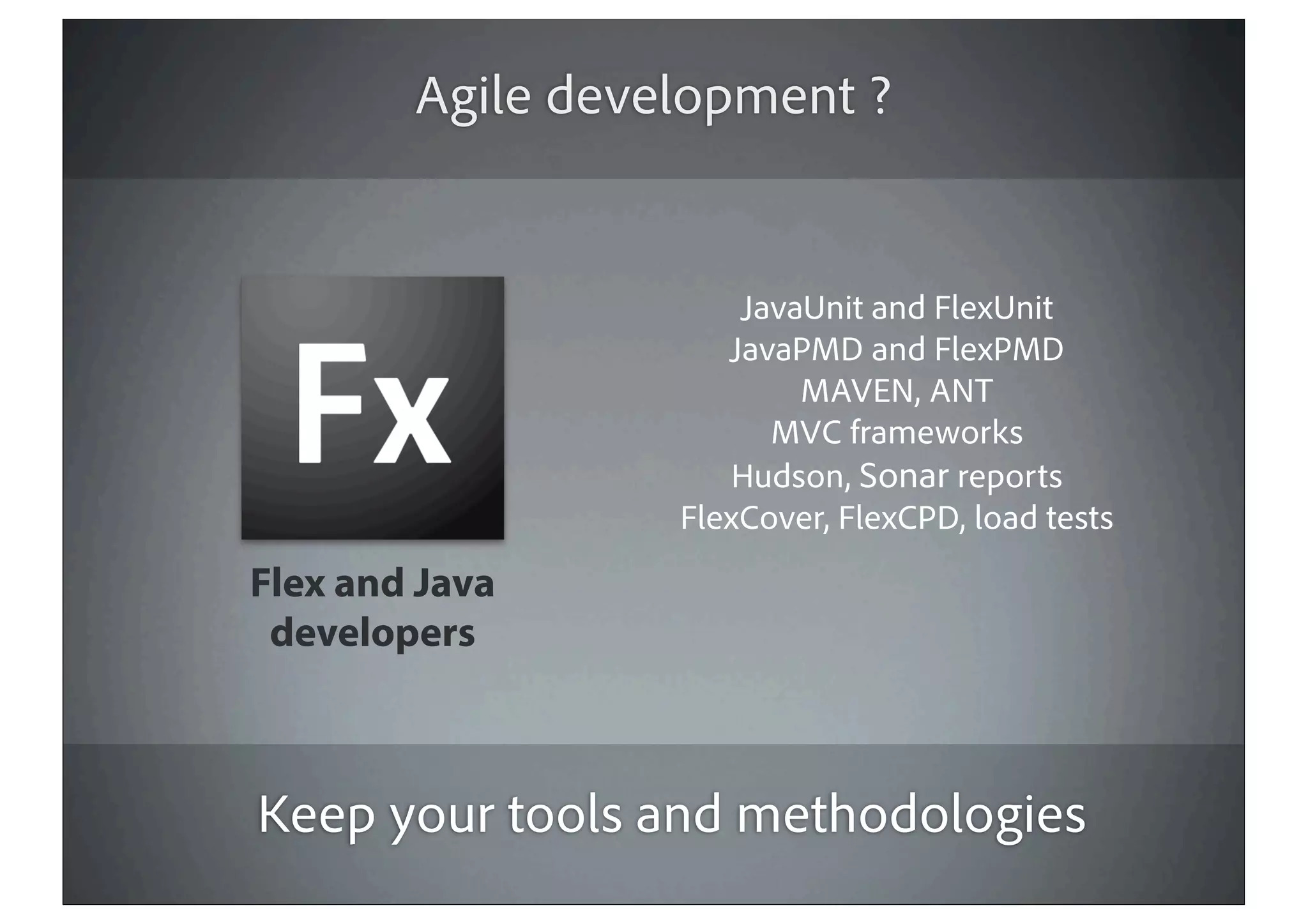 Agile development ?


                      JavaUnit and FlexUnit
                     JavaPMD and FlexPMD
                          MAVEN, ANT
                        MVC frameworks
                      Hudson, Sonar reports
                  FlexCover, FlexCPD, load tests
Flex and Java
 developers



Keep your tools and methodologies
 