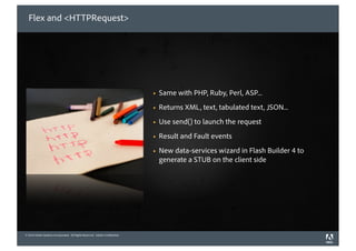 Flex and <HTTPRequest>




                                                                             !   Same with PHP, Ruby, Perl, ASP...
                                                                             !   Returns XML, text, tabulated text, JSON...
                                                                             !   Use send() to launch the request
                                                                             !   Result and Fault events
                                                                             !   New data-services wizard in Flash Builder 4 to
                                                                                 generate a STUB on the client side




© 2010 Adobe Systems Incorporated. All Rights Reserved. Adobe Con dential.
©2010 Adobe Systems Incorporated. All Rights Reserved. Adobe Con dential.
 