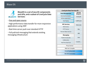 Blaze DS

                                                                               LiveCycle Data Services ES
                                  BlazeDS is a set of Java EE components                                  Service
                                                                             Data Management             Adapters
                                  and APIs, and a subset of LiveCycle Data
                                                                             Data Synchronization
                                  Services:                                                              LiveCycle
                                                                             O -line Applications

    - Free and open source.                                                      Data Paging             ColdFusion

    - High performance data transfer for more responsive                        RPC Services             Hibernate
    applications using AMF                                                       Web Service

    - Real-time server push over standard HTTP                                   HTTP Service               SQL
                                                                             Remote Object Service
    - Full pub/sub messaging that extends existing                                                          JMS
    messaging infrastructure                                                     Messaging

                                                                              Publish & Subscribe           Java
                                                                                 Collaboration
                                                                                                         Custom…
                                                                              Real Time Data Push

                                                                                        Proxy Service

                                                                                     Web-tier Compiler

                                                                                     Portal Deployment

                                                                                    RIA-PDF Generation



© 2010 Adobe Systems Incorporated. All Rights Reserved. Adobe Con dential.
 