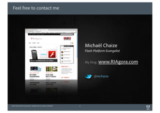Feel free to contact me




                                                                                Michaël Chaize
                                                                                Flash Platform Evangelist


                                                                                My blog: www.RIAgora.com



                                                                                      @mchaize




©2010 Adobe Systems Incorporated. All Rights Reserved. Adobe Con dential.   2
 