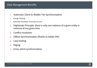 Data Management Bene ts


        1.         Automatic Client to Middle-Tier Synchronization
         !        Change Tracking
         !        Automatic invocation of remote services

        2.         Highlander Principle: there is only one instance of a given entity in
                   memory at any given time
        3.         Con ict resolution
        4.         O ine Synchronization (thanks to Adobe AIR)
        5.         Lazy loading
        6.         Paging
        7.         Cross-client synchronization




© 2010 Adobe Systems Incorporated. All Rights Reserved. Adobe Con dential.
 