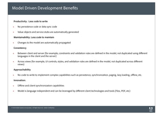 Model Driven Development Bene ts

   Productivity: Less code to write

  !       No persistence code or data sync code

  !       Value objects and service stubs are automatically generated

   Maintainability: Less code to maintain

  !       Changes to the model are automatically propagated

   Consistency

  !       Between client and server (for example, constraints and validation rules are de ned in the model, not duplicated using di erent
          languages in the client and the server)

  !       Across views (for example, UI controls, styles, and validation rules are de ned in the model, not duplicated across di erent
          views)

   Approachability

  !       No code to write to implement complex capabilities such as persistence, synchronization, paging, lazy loading, o ine, etc.

   Innovation:

  !       O ine and client synchronization capabilities

  !       Model is language independent and can be leveraged by di erent client technologies and tools (Flex, PDF, etc)




© 2010 Adobe Systems Incorporated. All Rights Reserved. Adobe Con dential.
 