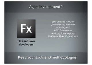 Agile development ?


                      JavaUnit and FlexUnit
                     JavaPMD and FlexPMD
                          MAVEN, ANT
                        MVC frameworks
                      Hudson, Sonar reports
                  FlexCover, FlexCPD, load tests
Flex and Java
 developers



Keep your tools and methodologies
 