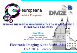FEEDING THE DIGITAL HUMANITIES: THE DM2E AND JUDAICA
EUROPEANA PROJECTS
Dov Winer
Scientific Manager,
Judaica Europeana (EAJC)
and MAKASH Advancing ICT Applications
Electronic Imaging & the Visual Arts
EVA 2014 Florence
 