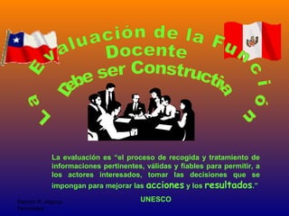 Ramón R. Abarca
Fernández
La evaluación es “el proceso de recogida y tratamiento de
informaciones pertinentes, válidas y fiables para permitir, a
los actores interesados, tomar las decisiones que se
impongan para mejorar las acciones y los resultados.”
UNESCO
 