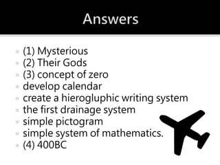  (1) Mysterious
 (2) Their Gods
 (3) concept of zero
 develop calendar
 create a hierogluphic writing system
 the first drainage system
 simple pictogram
 simple system of mathematics.
 (4) 400BC
 