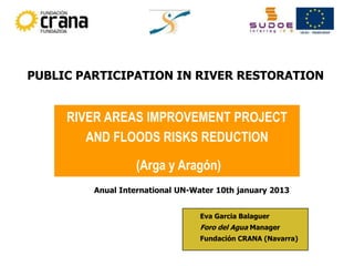 PUBLIC PARTICIPATION IN RIVER RESTORATION


     RIVER AREAS IMPROVEMENT PROJECT
        AND FLOODS RISKS REDUCTION

                  (Arga y Aragón)
         Anual International UN-Water 10th january 2013


                                 Eva Garcia Balaguer
                                 Foro del Agua Manager
                                 Fundación CRANA (Navarra)
 