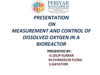 PRESENTATION
ON
MEASUREMENT AND CONTROL OF
DISSOLVED OXYGEN IN A
BIOREACTOR
PRESENTED BY:
G.DILIP KUMAR
M.EVANGELIN FLORA
S.GAYATHRI
 