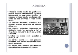  Tíñaselle moito medo ós profesores
porque pegaban ca vara cando alguén se
portaba mal ou non sabía a lección. A
mesa do profesor estaba un chanzo máis
arriba ca dos alumnos, é dicir, nunha
tarima.
 Ata a reforma da escola os rapaces e as
rapazas estaban separados en centros
diferentes.
 Os rapaces pequenos comezaban co
silabario (onde se aprendía a ler) e
despois co manuscrito (onde se aprendía
a escribir)
 Levaban un estoxo onde gardaban a
pluma, o xiz…
 As contas escribíanse nun pequeno
encerado. E os ditados escribíanse cunha
pluma nun papel.
 Ir a escola, era a ocasión para falar cos
compañeiros e descansar do traballo.
A ESCOLA
 