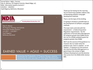 Earned Value + Agile = Success
Glen B. Alleman, VP Program Controls, Niwot Ridge, LLC
NDIA Information Systems Summit II
4/4/2011 – 4/6/2011
Hyatt Regency, Baltimore, Maryland
                                                         Thank you for having me this morning.
                                                         You’ve heard many speakers address way
                                                         of developing software using agile
                                                         development methods.
                                                         That is not the topic of this briefing.
                                                         I’m going to introduce a parallel topic to
                                                         the development of software using agile
                                                         methods.
                                                         This topic starts and ends with the
                                                         requirement – a Federal Acquisition
                                                         Regulation requirements – for the
                                                         application of Earned Value Management
                                                         for programs greater than $20M and for
                                                         the use of a DCMA validated system for
                                                         programs greater than $50M.
                                                         We’ll see the sources of this guidance in a
                                                         moment. But no matter what the
                                                         guidance says, how it is applied – or not
                                                         applied – I’m going to try and convince
                                                         you that Earned Value Management is a
                                                         good thing in the context of Agile
                                                         Software Development and the directive
                                                         that comes form the NDAA 2010, Section
                                                         804.




1
 