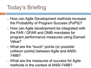 Today’s Briefing
2
 How can Agile Development methods increase
the Probability of Program Success (PoPS)?
 How can Agile development be integrated with
the FAR / DFAR and OMB mandates for
program performance measures using Earned
Value?
 What are the “touch” points (or possible
collision points) between Agile and ANSI-
748B?
 What are the measures of success for Agile
methods in the context of ANSI-748B?
 