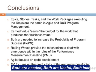 Conclusions
26
 Epics, Stories, Tasks, and the Work Packages executing
the Tasks are the same in Agile and DoD Program
Management.
 Earned Value “earns” the budget for the work that
produces the “business value.”
 Both are needed to increase the Probability of Program
Success (PoPS).
 Rolling Waves provide the mechanism to deal with
emergence within the rules of the Performance
Measurement Baseline (PMB).
 Agile focuses on code development
 EV focuses on the productivity of the resources developing
that code.
 