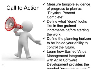 27
Call to Action
 Measure tangible evidence
of progress to plan as
“Physical Percent
Complete”
 Define what “done” looks
like in fine grained
increments before starting
the work.
 Define the planning horizon
to be inside your ability to
control the future.
 Learn how Earned Value
Management integrated
with Agile Software
Development provides the
 