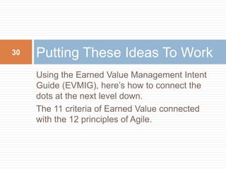 Using the Earned Value Management Intent
Guide (EVMIG), here’s how to connect the
dots at the next level down.
The 11 criteria of Earned Value connected
with the 12 principles of Agile.
Putting These Ideas To Work30
 