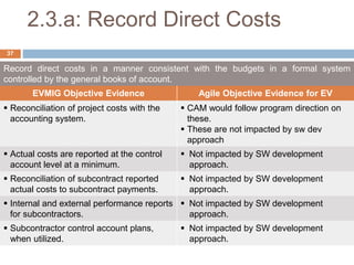 2.3.a: Record Direct Costs
Record direct costs in a manner consistent with the budgets in a formal system
controlled by the general books of account.
EVMIG Objective Evidence Agile Objective Evidence for EV
 Reconciliation of project costs with the
accounting system.
 CAM would follow program direction on
these.
 These are not impacted by sw dev
approach
 Actual costs are reported at the control
account level at a minimum.
 Not impacted by SW development
approach.
 Reconciliation of subcontract reported
actual costs to subcontract payments.
 Not impacted by SW development
approach.
 Internal and external performance reports
for subcontractors.
 Not impacted by SW development
approach.
 Subcontractor control account plans,
when utilized.
 Not impacted by SW development
approach.
37
 