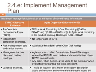 2.4.e: Implement Management
Plan
Implement managerial action taken as the result of earned value information.
EVMIG Objective
Evidence
Agile Objective Evidence for EV
 To–Complete
Performance Index
(TCPI).
 TCPI = Work Remaining / Cost Remaining ((BAC –
BCWPcum) / (EAC – ACWPcum)). In Agile, work remaining
is the product backlog. Backlog is BAC – BCWP.
 Independent
completion estimates.
 No longer used in 2010
 Risk management data
and similar metrics.
 Qualitative Risk Burn–down Chart (risk rating)
 Management action
plans and review
briefings.
 Agile approach called Commitment Based Planning –
where the SCRUM team makes and meets its time phase
BCWS commitments.
 Any team, when behind, gives voice to the customer when
evaluating/reweighting the triple constraint.
 Variance analyses.  This is an issue of cost mgmt and system description
would define when and where team members would bill
40
 