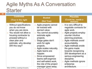 Agile Myths As A Conversation
Starter
 It is very difficult to
negotiate contracts for
agile work.
 Agile projects employ
counter intuitive
planning practices.
 Agile methods avoid
accountability.
 Agile methods erode
the gains made
towards recognizing
SW development as a
serious engineering
discipline.
 Agile methods ignore
enterprise
architecture.
46
Plausible
(Could be, needs a
domain)
 Agile projects cannot
be tracked with
earned value.
 You cannot accurately
estimate agile
projects.
 Stage gates don't
work for agile
projects.
 Agile scales naturally.
 Agile teams are
happier.
 Since empowered
teams self-organize
and self-select work,
the role of the project
manager goes away.
Busted
(Not True)
 Without specifications
you do not know
when you are done.
 You would not allow a
housing contractor to
proceed without a
clear plan and
estimate, why develop
SW this way?
Confirmed
(True in the right
domain)
Mike Griffiths, Leading Answers,
 