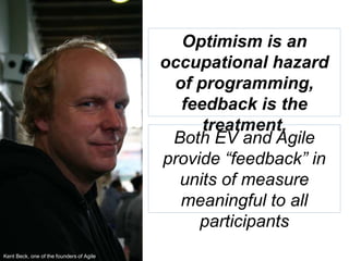 48
Optimism is an
occupational hazard
of programming,
feedback is the
treatment.
Both EV and Agile
provide “feedback” in
units of measure
meaningful to all
participants
Kent Beck, one of the founders of Agile
 