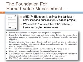 The Foundation For
Earned Value Management …
7
 ANSI-748B, page 1, defines the top level
activities for a successful EV based project.
 We need to “connect the dots” between
these and agile development.
 
