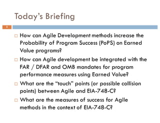 Today’s Briefing
2
¨ How can Agile Development methods increase the
Probability of Program Success (PoPS) on Earned
Value programs?
¨ How can Agile development be integrated with the
FAR / DFAR and OMB mandates for program
performance measures using Earned Value?
¨ What are the “touch” points (or possible collision
points) between Agile and EIA-748-C?
¨ What are the measures of success for Agile
methods in the context of EIA-748-C?
 