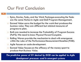 Our First Conclusion
25
¨ Epics, Stories, Tasks, and the Work Packages executing the Tasks
are the same Notion in Agile and DoD Program Management.
¨ Earned Value earns the budget for the work that produces the
business value. They are different but related measures of
progress to plan.
¨ Both are needed to increase the Probability of Program Success
(PoPS). We need to know Physical Percent Complete.
¨ Rolling Waves provide the mechanism to deal with emergence
within the rules of the Performance Measurement Baseline (PMB).
¨ Agile focuses on code development.
¨ Earned Value focuses on the efficacy of the money spent to
produce that Business Value.
 