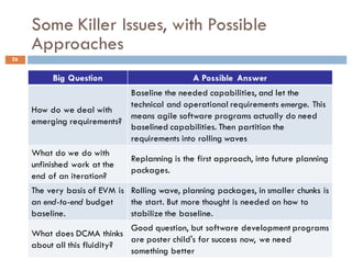 Some Killer Issues, with Possible
Approaches
26
Big Question A Possible Answer
How do we deal with
emerging requirements?
Baseline the needed capabilities, and let the
technical and operational requirements emerge. This
means agile software programs actually do need
baselined capabilities. Then partition the
requirements into rolling waves
What do we do with
unfinished work at the
end of an iteration?
Replanning is the first approach, into future planning
packages.
The very basis of EVM is
an end-to-end budget
baseline.
Rolling wave, planning packages, in smaller chunks is
the start. But more thought is needed on how to
stabilize the baseline.
What does DCMA thinks
about all this fluidity?
Good question, but software development programs
are poster child's for success now, we need
something better
 