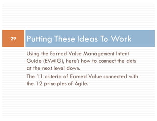 Using the Earned Value Management Intent
Guide (EVMIG), here’s how to connect the dots
at the next level down.
The 11 criteria of Earned Value connected with
the 12 principles of Agile.
Putting These Ideas To Work29
 