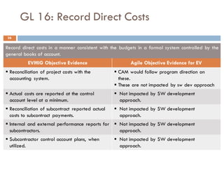 GL 16: Record Direct Costs
Record direct costs in a manner consistent with the budgets in a formal system controlled by the
general books of account.
EVMIG Objective Evidence Agile Objective Evidence for EV
§ Reconciliation of project costs with the
accounting system.
§ CAM would follow program direction on
these.
§ These are not impacted by sw dev approach
§ Actual costs are reported at the control
account level at a minimum.
§ Not impacted by SW development
approach.
§ Reconciliation of subcontract reported actual
costs to subcontract payments.
§ Not impacted by SW development
approach.
§ Internal and external performance reports for
subcontractors.
§ Not impacted by SW development
approach.
§ Subcontractor control account plans, when
utilized.
§ Not impacted by SW development
approach.
36
 