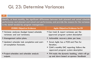 GL 23: Determine Variances
Identify, at least monthly, the significant differences between both planned and actual schedule
performance and planned and actual cost performance, and provide the reasons for the variances
in the detail needed by program management.
EVMIG Objective Evidence Agile Objective Evidence for EV
§ Variance analyses (budget based schedule
variances and cost variances).
§ Can track & report variances per the
approved program system description
§ Management action plans. § Actionable recovery plans per issue.
§ Updated schedule task completion and cost–
at–completion forecasts.
§ Scrum Agile has a POD and Plan for
Iteration.
§ CAM’s monthly EAC reporting follows the
approved program system description
§ Project schedules and schedule analysis
outputs.
§ PM tracks the dynamic backlog, which will go
up and down based on sponsor feedback
37
 