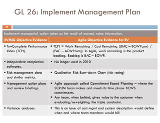 GL 26: Implement Management Plan
Implement managerial action taken as the result of earned value information.
EVMIG Objective Evidence Agile Objective Evidence for EV
§ To–Complete Performance
Index (TCPI).
§ TCPI = Work Remaining / Cost Remaining ((BAC – BCWPcum) /
(EAC – ACWPcum)). In Agile, work remaining is the product
backlog. Backlog is BAC – BCWP.
§ Independent completion
estimates.
§ No longer used in 2010
§ Risk management data
and similar metrics.
§ Qualitative Risk Burn–down Chart (risk rating)
§ Management action plans
and review briefings.
§ Agile approach called Commitment Based Planning – where the
SCRUM team makes and meets its time phase BCWS
commitments.
§ Any team, when behind, gives voice to the customer when
evaluating/reweighting the triple constraint.
§ Variance analyses. § This is an issue of cost mgmt and system description would define
when and where team members would bill
39
 