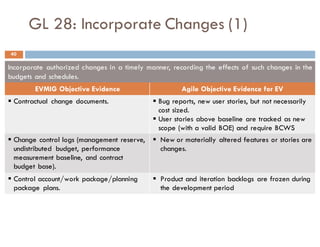 GL 28: Incorporate Changes (1)
Incorporate authorized changes in a timely manner, recording the effects of such changes in the
budgets and schedules.
EVMIG Objective Evidence Agile Objective Evidence for EV
§ Contractual change documents. § Bug reports, new user stories, but not necessarily
cost sized.
§ User stories above baseline are tracked as new
scope (with a valid BOE) and require BCWS
§ Change control logs (management reserve,
undistributed budget, performance
measurement baseline, and contract
budget base).
§ New or materially altered features or stories are
changes.
§ Control account/work package/planning
package plans.
§ Product and iteration backlogs are frozen during
the development period
40
 