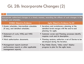 GL 28: Incorporate Changes (2)
Incorporate authorized changes in a timely manner, recording the effects of such changes in the
budgets and schedules.
EVMIG Objective Evidence Agile Objective Evidence for EV
§ Master schedules, intermediate schedules
(if any), and detailed schedules.
§ Iterations and evolutionary planning at the
detailed levels merges with the end to end
planning for agile.
§ Statement of work, WBS, and WBS
dictionary.
§ Customer owner and Planning processes identify
requires work and its description.
§ Work authorization documents. § Planning sessions, authorize a set of Stories to be
developed during the iteration.
§ Management reports (contract
performance reports or other applicable
management reports).
§ Big Visible Charts, “sticky notes” display
progress to plan for the agile team.
41
 