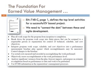 The Foundation For
Earned Value Management …
6
¨ EIA-748-C, page 1, defines the top level activities
for a successful EV based project.
¨ We need to “connect the dots” between these and
agile development.
 