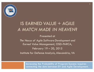 IS EARNED VALUE + AGILE
A MATCH MADE IN HEAVEN?
Increasing the Probability of Program Success requires
connecting the dots between EV and Agile Development.
1
Presented at
The Nexus of Agile Software Development and
Earned Value Management, OSD-PARCA,
February 19 – 20, 2015
Institute for Defense Analysis, Alexandria, VA
 