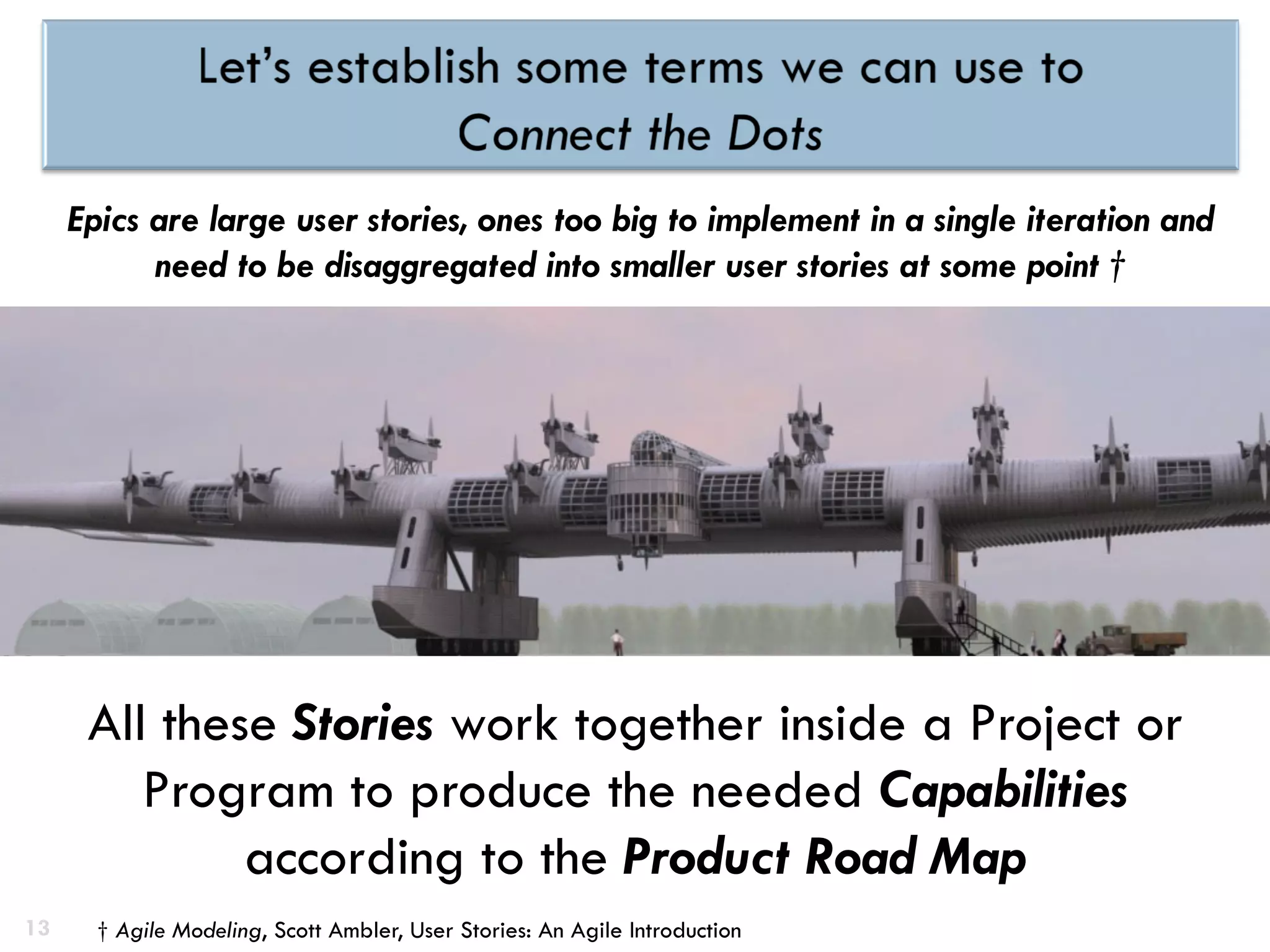 13
Epics are large user stories, ones too big to implement in a single iteration and
need to be disaggregated into smaller user stories at some point †
All these Stories work together inside a Project or
Program to produce the needed Capabilities
according to the Product Road Map
† Agile Modeling, Scott Ambler, User Stories: An Agile Introduction
 