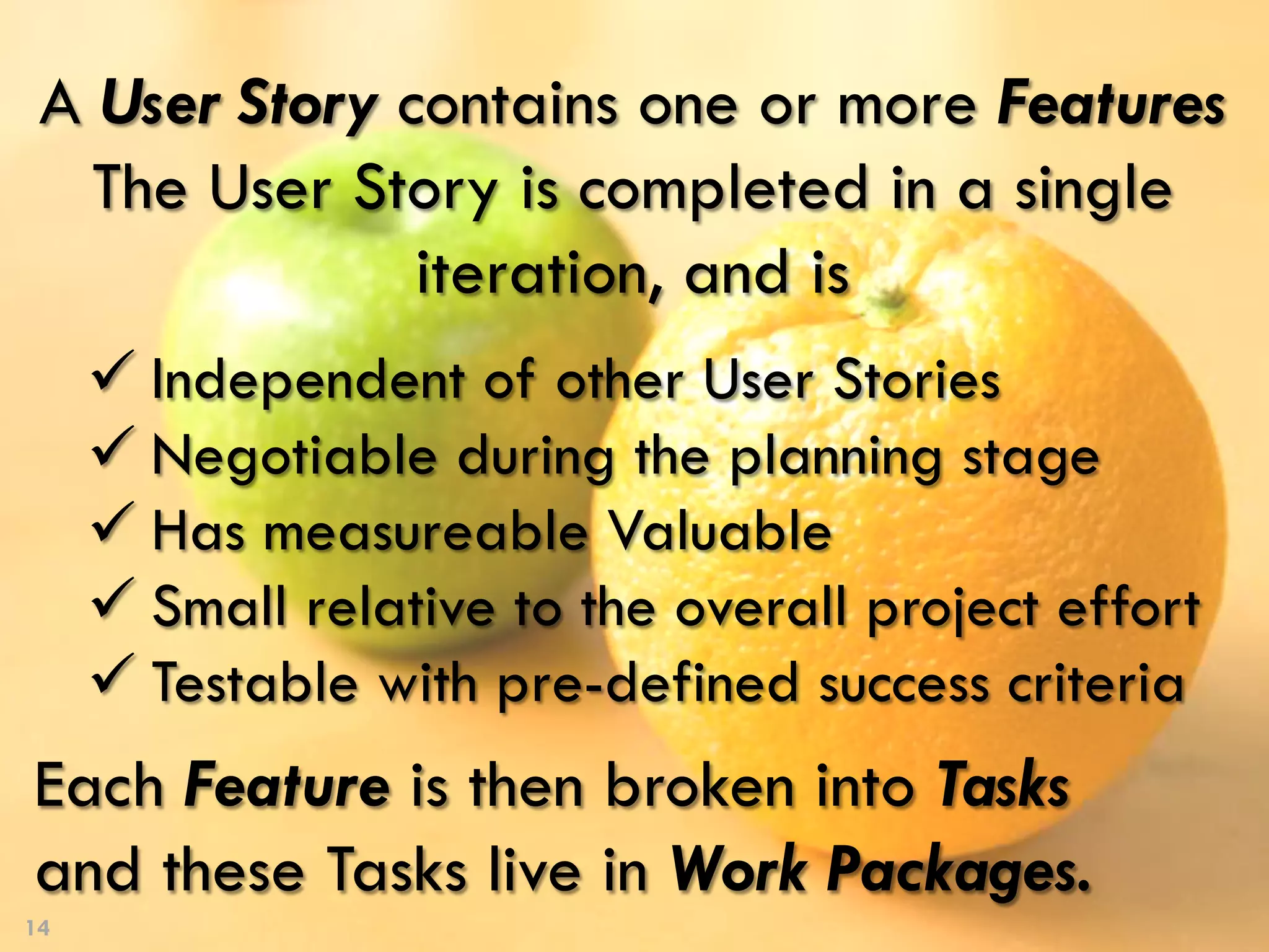 14
A User Story contains one or more Features
The User Story is completed in a single
iteration, and is
Each Feature is then broken into Tasks
and these Tasks live in Work Packages.
ü Independent of other User Stories
ü Negotiable during the planning stage
ü Has measureable Valuable
ü Small relative to the overall project effort
ü Testable with pre-defined success criteria
 